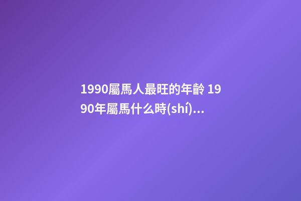1990屬馬人最旺的年齡 1990年屬馬什么時(shí)候出生命最好 1990年屬馬冬天出生的命運(yùn) 1990屬馬女農(nóng)歷幾月命好-第1張-觀點(diǎn)-玄機(jī)派